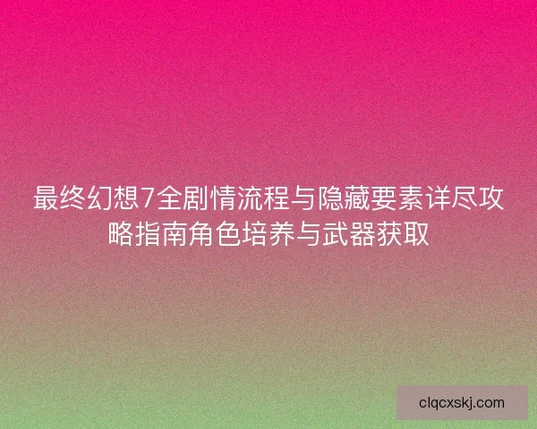 最终幻想7全剧情流程与隐藏要素详尽攻略指南角色培养与武器获取