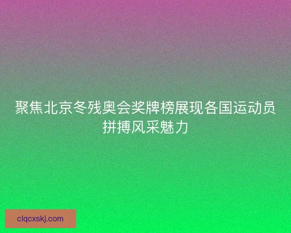 聚焦北京冬残奥会奖牌榜展现各国运动员拼搏风采魅力